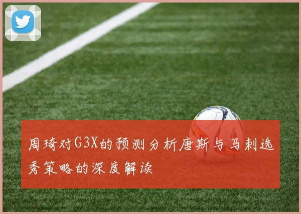 周琦对G3X的预测分析唐斯与马刺选秀策略的深度解读