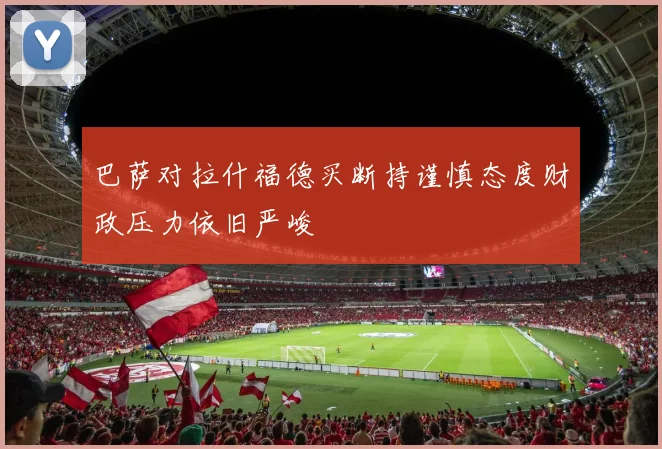 巴萨对拉什福德买断持谨慎态度财政压力依旧严峻