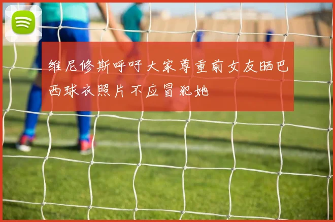 维尼修斯呼吁大家尊重前女友晒巴西球衣照片不应冒犯她
