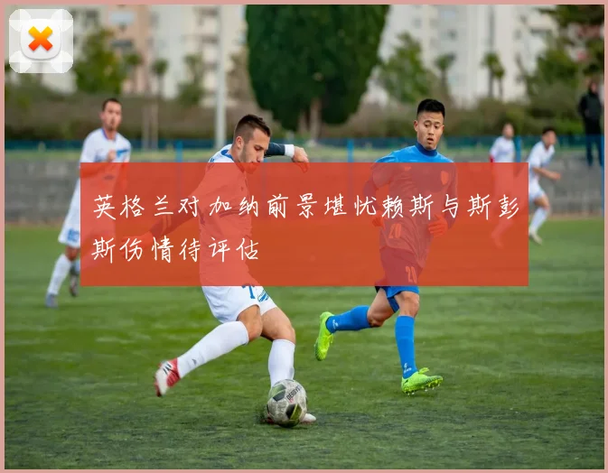 英格兰对加纳前景堪忧赖斯与斯彭斯伤情待评估