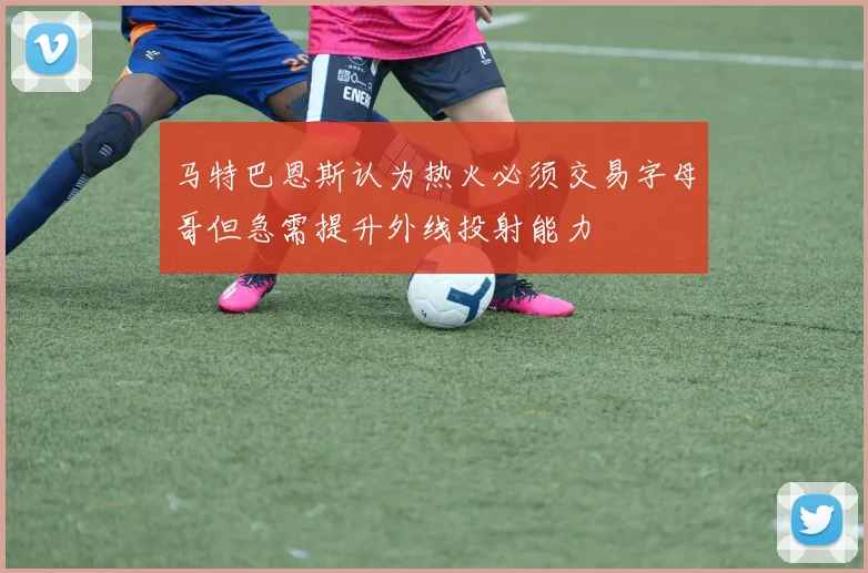 马特巴恩斯认为热火必须交易字母哥但急需提升外线投射能力
