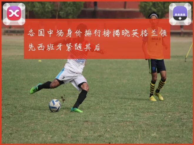各国中场身价排行榜揭晓英格兰领先西班牙紧随其后