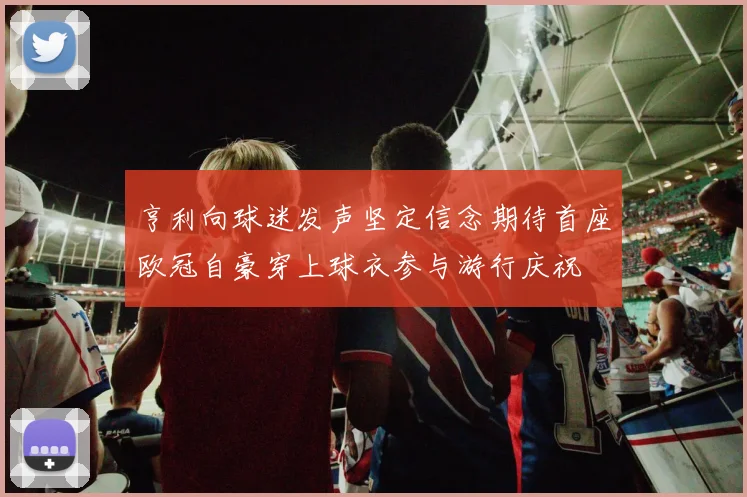 亨利向球迷发声坚定信念期待首座欧冠自豪穿上球衣参与游行庆祝