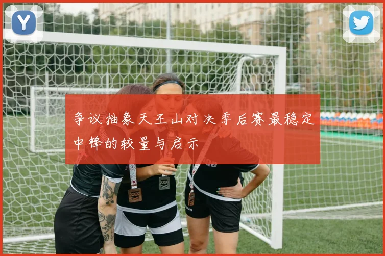 争议抽象天王山对决季后赛最稳定中锋的较量与启示