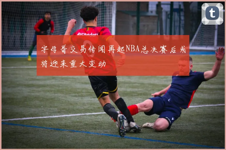 字母哥交易传闻再起NBA总决赛后或将迎来重大变动