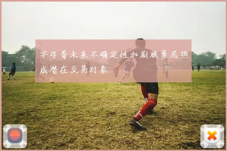 字母哥未来不确定性加剧狼勇尼热成潜在交易对象